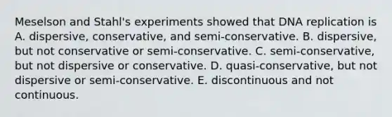 Meselson and Stahl's experiments showed that DNA replication is A. dispersive, conservative, and semi-conservative. B. dispersive, but not conservative or semi-conservative. C. semi-conservative, but not dispersive or conservative. D. quasi-conservative, but not dispersive or semi-conservative. E. discontinuous and not continuous.