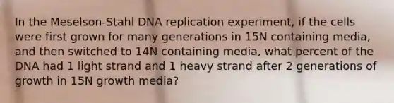 In the Meselson-Stahl DNA replication experiment, if the cells were first grown for many generations in 15N containing media, and then switched to 14N containing media, what percent of the DNA had 1 light strand and 1 heavy strand after 2 generations of growth in 15N growth media?