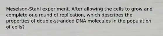 Meselson-Stahl experiment. After allowing the cells to grow and complete one round of replication, which describes the properties of double-stranded DNA molecules in the population of cells?