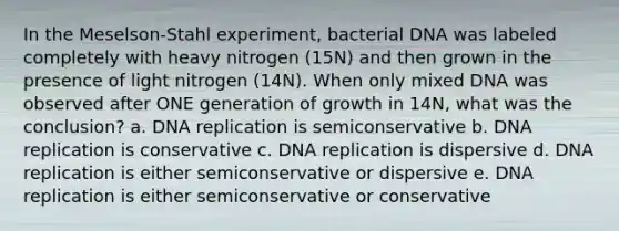 In the Meselson-Stahl experiment, bacterial DNA was labeled completely with heavy nitrogen (15N) and then grown in the presence of light nitrogen (14N). When only mixed DNA was observed after ONE generation of growth in 14N, what was the conclusion? a. DNA replication is semiconservative b. DNA replication is conservative c. DNA replication is dispersive d. DNA replication is either semiconservative or dispersive e. DNA replication is either semiconservative or conservative