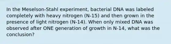 In the Meselson-Stahl experiment, bacterial DNA was labeled completely with heavy nitrogen (N-15) and then grown in the presence of light nitrogen (N-14). When only mixed DNA was observed after ONE generation of growth in N-14, what was the conclusion?