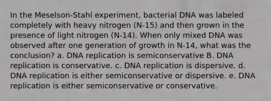 In the Meselson-Stahl experiment, bacterial DNA was labeled completely with heavy nitrogen (N-15) and then grown in the presence of light nitrogen (N-14). When only mixed DNA was observed after one generation of growth in N-14, what was the conclusion? a. <a href='https://www.questionai.com/knowledge/kofV2VQU2J-dna-replication' class='anchor-knowledge'>dna replication</a> is semiconservative B. DNA replication is conservative. c. DNA replication is dispersive. d. DNA replication is either semiconservative or dispersive. e. DNA replication is either semiconservative or conservative.