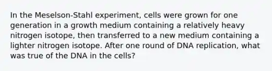 In the Meselson-Stahl experiment, cells were grown for one generation in a growth medium containing a relatively heavy nitrogen isotope, then transferred to a new medium containing a lighter nitrogen isotope. After one round of DNA replication, what was true of the DNA in the cells?