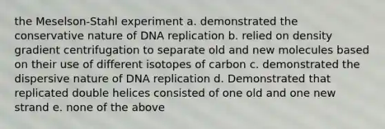 the Meselson-Stahl experiment a. demonstrated the conservative nature of DNA replication b. relied on density gradient centrifugation to separate old and new molecules based on their use of different isotopes of carbon c. demonstrated the dispersive nature of DNA replication d. Demonstrated that replicated double helices consisted of one old and one new strand e. none of the above