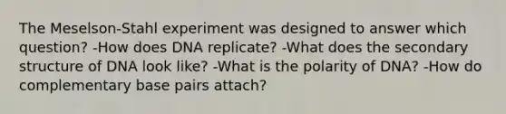 The Meselson-Stahl experiment was designed to answer which question? -How does DNA replicate? -What does the secondary structure of DNA look like? -What is the polarity of DNA? -How do complementary base pairs attach?