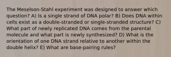 The Meselson-Stahl experiment was designed to answer which question? A) Is a single strand of DNA polar? B) Does DNA within cells exist as a double-stranded or single-stranded structure? C) What part of newly replicated DNA comes from the parental molecule and what part is newly synthesized? D) What is the orientation of one DNA strand relative to another within the double helix? E) What are base-pairing rules?