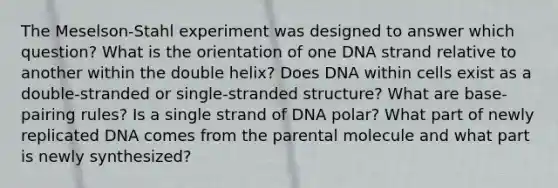 The Meselson-Stahl experiment was designed to answer which question? What is the orientation of one DNA strand relative to another within the double helix? Does DNA within cells exist as a double-stranded or single-stranded structure? What are base-pairing rules? Is a single strand of DNA polar? What part of newly replicated DNA comes from the parental molecule and what part is newly synthesized?