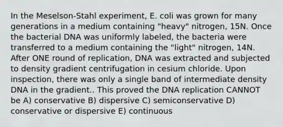 In the Meselson-Stahl experiment, E. coli was grown for many generations in a medium containing "heavy" nitrogen, 15N. Once the bacterial DNA was uniformly labeled, the bacteria were transferred to a medium containing the "light" nitrogen, 14N. After ONE round of replication, DNA was extracted and subjected to density gradient centrifugation in cesium chloride. Upon inspection, there was only a single band of intermediate density DNA in the gradient.. This proved the <a href='https://www.questionai.com/knowledge/kofV2VQU2J-dna-replication' class='anchor-knowledge'>dna replication</a> CANNOT be A) conservative B) dispersive C) semiconservative D) conservative or dispersive E) continuous