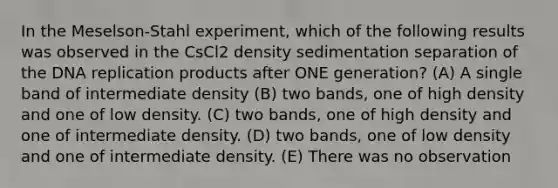 In the Meselson-Stahl experiment, which of the following results was observed in the CsCl2 density sedimentation separation of the DNA replication products after ONE generation? (A) A single band of intermediate density (B) two bands, one of high density and one of low density. (C) two bands, one of high density and one of intermediate density. (D) two bands, one of low density and one of intermediate density. (E) There was no observation