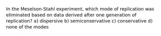 In the Meselson-Stahl experiment, which mode of replication was eliminated based on data derived after one generation of replication? a) dispersive b) semiconservative c) conservative d) none of the modes