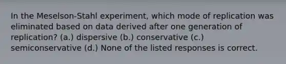 In the Meselson-Stahl experiment, which mode of replication was eliminated based on data derived after one generation of replication? (a.) dispersive (b.) conservative (c.) semiconservative (d.) None of the listed responses is correct.