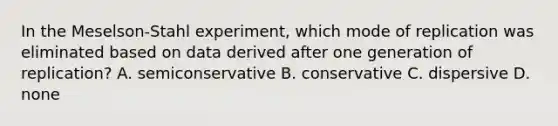 In the Meselson-Stahl experiment, which mode of replication was eliminated based on data derived after one generation of replication? A. semiconservative B. conservative C. dispersive D. none