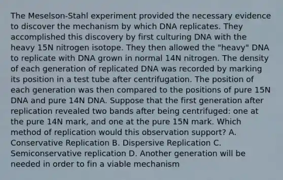 The Meselson-Stahl experiment provided the necessary evidence to discover the mechanism by which DNA replicates. They accomplished this discovery by first culturing DNA with the heavy 15N nitrogen isotope. They then allowed the "heavy" DNA to replicate with DNA grown in normal 14N nitrogen. The density of each generation of replicated DNA was recorded by marking its position in a test tube after centrifugation. The position of each generation was then compared to the positions of pure 15N DNA and pure 14N DNA. Suppose that the first generation after replication revealed two bands after being centrifuged: one at the pure 14N mark, and one at the pure 15N mark. Which method of replication would this observation support? A. Conservative Replication B. Dispersive Replication C. Semiconservative replication D. Another generation will be needed in order to fin a viable mechanism