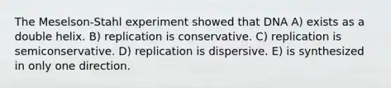 The Meselson-Stahl experiment showed that DNA A) exists as a double helix. B) replication is conservative. C) replication is semiconservative. D) replication is dispersive. E) is synthesized in only one direction.