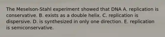 The Meselson-Stahl experiment showed that DNA A. replication is conservative. B. exists as a double helix. C. replication is dispersive. D. is synthesized in only one direction. E. replication is semiconservative.