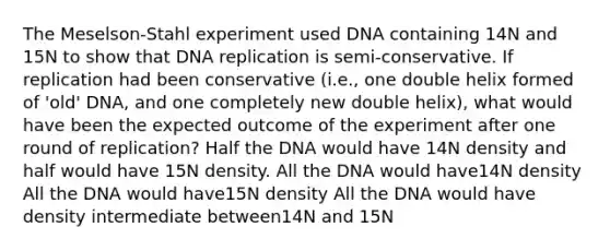 The Meselson-Stahl experiment used DNA containing 14N and 15N to show that DNA replication is semi-conservative. If replication had been conservative (i.e., one double helix formed of 'old' DNA, and one completely new double helix), what would have been the expected outcome of the experiment after one round of replication? Half the DNA would have 14N density and half would have 15N density. All the DNA would have14N density All the DNA would have15N density All the DNA would have density intermediate between14N and 15N