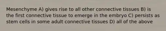 Mesenchyme A) gives rise to all other connective tissues B) is the first connective tissue to emerge in the embryo C) persists as stem cells in some adult connective tissues D) all of the above