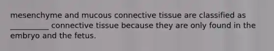 mesenchyme and mucous <a href='https://www.questionai.com/knowledge/kYDr0DHyc8-connective-tissue' class='anchor-knowledge'>connective tissue</a> are classified as __________ connective tissue because they are only found in the embryo and the fetus.