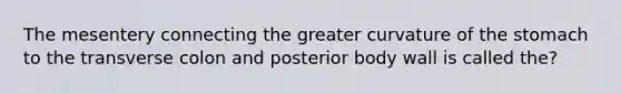 The mesentery connecting the greater curvature of the stomach to the transverse colon and posterior body wall is called the?