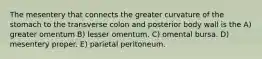 The mesentery that connects the greater curvature of the stomach to the transverse colon and posterior body wall is the A) greater omentum B) lesser omentum. C) omental bursa. D) mesentery proper. E) parietal peritoneum.