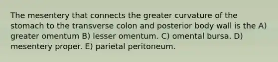 The mesentery that connects the greater curvature of the stomach to the transverse colon and posterior body wall is the A) greater omentum B) lesser omentum. C) omental bursa. D) mesentery proper. E) parietal peritoneum.