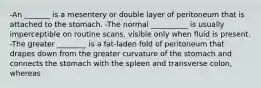 -An _______ is a mesentery or double layer of peritoneum that is attached to the stomach. -The normal __________ is usually imperceptible on routine scans, visible only when fluid is present. -The greater ________ is a fat-laden fold of peritoneum that drapes down from the greater curvature of the stomach and connects the stomach with the spleen and transverse colon, whereas