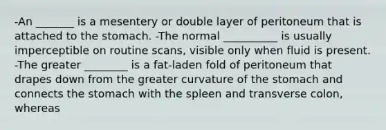 -An _______ is a mesentery or double layer of peritoneum that is attached to the stomach. -The normal __________ is usually imperceptible on routine scans, visible only when fluid is present. -The greater ________ is a fat-laden fold of peritoneum that drapes down from the greater curvature of the stomach and connects the stomach with the spleen and transverse colon, whereas