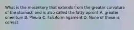 What is the mesentery that extends from the greater curvature of the stomach and is also called the fatty apron? A. greater omentum B. Pleura C. Falciform ligament D. None of these is correct
