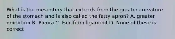 What is the mesentery that extends from the greater curvature of <a href='https://www.questionai.com/knowledge/kLccSGjkt8-the-stomach' class='anchor-knowledge'>the stomach</a> and is also called the fatty apron? A. greater omentum B. Pleura C. Falciform ligament D. None of these is correct