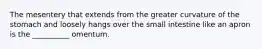 The mesentery that extends from the greater curvature of the stomach and loosely hangs over the small intestine like an apron is the __________ omentum.