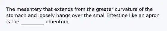 The mesentery that extends from the greater curvature of <a href='https://www.questionai.com/knowledge/kLccSGjkt8-the-stomach' class='anchor-knowledge'>the stomach</a> and loosely hangs over <a href='https://www.questionai.com/knowledge/kt623fh5xn-the-small-intestine' class='anchor-knowledge'>the small intestine</a> like an apron is the __________ omentum.