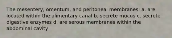 The mesentery, omentum, and peritoneal membranes: a. are located within the alimentary canal b. secrete mucus c. secrete digestive enzymes d. are serous membranes within the abdominal cavity