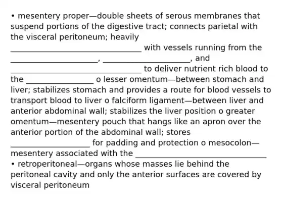 • mesentery proper—double sheets of serous membranes that suspend portions of the digestive tract; connects parietal with the visceral peritoneum; heavily _________________________________ with vessels running from the ______________________, ______________________, and _________________________________ to deliver nutrient rich blood to the _________________ o lesser omentum—between stomach and liver; stabilizes stomach and provides a route for blood vessels to transport blood to liver o falciform ligament—between liver and anterior abdominal wall; stabilizes the liver position o greater omentum—mesentery pouch that hangs like an apron over the anterior portion of the abdominal wall; stores ____________________ for padding and protection o mesocolon—mesentery associated with the _________________________________ • retroperitoneal—organs whose masses lie behind the peritoneal cavity and only the anterior surfaces are covered by visceral peritoneum