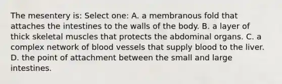The mesentery is: Select one: A. a membranous fold that attaches the intestines to the walls of the body. B. a layer of thick skeletal muscles that protects the abdominal organs. C. a complex network of blood vessels that supply blood to the liver. D. the point of attachment between the small and large intestines.