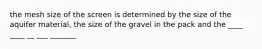 the mesh size of the screen is determined by the size of the aquifer material, the size of the gravel in the pack and the ____ ____ __ ___ _______