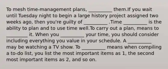 To mesh time-management plans, __________ them.If you wait until Tuesday night to begin a large history project assigned two weeks ago, then you're guilty of __________ .Time __________ is the ability to plan and to use time well.To carry out a plan, means to _________ it. When you __________ your time, you should consider including everything you value in your schedule. A __________ may be watching a TV show. To __________ means when compiling a to-do list, you list the most important items as 1, the second most important items as 2, and so on.