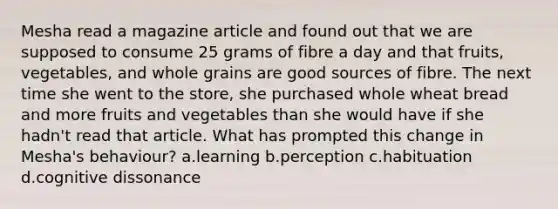 Mesha read a magazine article and found out that we are supposed to consume 25 grams of fibre a day and that fruits, vegetables, and whole grains are good sources of fibre. The next time she went to the store, she purchased whole wheat bread and more fruits and vegetables than she would have if she hadn't read that article. What has prompted this change in Mesha's behaviour? a.learning b.perception c.habituation d.cognitive dissonance