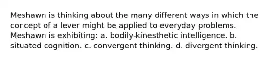 Meshawn is thinking about the many different ways in which the concept of a lever might be applied to everyday problems. Meshawn is exhibiting: a. bodily-kinesthetic intelligence. b. situated cognition. c. convergent thinking. d. divergent thinking.