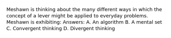 Meshawn is thinking about the many different ways in which the concept of a lever might be applied to everyday problems. Meshawn is exhibiting: Answers: A. An algorithm B. A mental set C. Convergent thinking D. Divergent thinking