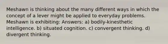 Meshawn is thinking about the many different ways in which the concept of a lever might be applied to everyday problems. Meshawn is exhibiting: Answers: a) bodily-kinesthetic intelligence. b) situated cognition. c) convergent thinking. d) divergent thinking.