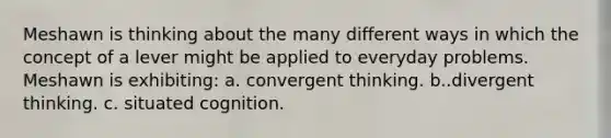 Meshawn is thinking about the many different ways in which the concept of a lever might be applied to everyday problems. Meshawn is exhibiting: a. convergent thinking. b..divergent thinking. c. situated cognition.