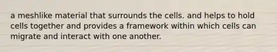 a meshlike material that surrounds the cells. and helps to hold cells together and provides a framework within which cells can migrate and interact with one another.