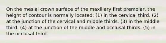 On the mesial crown surface of the maxillary first premolar, the height of contour is normally located: (1) in the cervical third. (2) at the junction of the cervical and middle thirds. (3) in the middle third. (4) at the junction of the middle and occlusal thirds. (5) in the occlusal third.