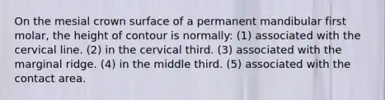 On the mesial crown surface of a permanent mandibular first molar, the height of contour is normally: (1) associated with the cervical line. (2) in the cervical third. (3) associated with the marginal ridge. (4) in the middle third. (5) associated with the contact area.