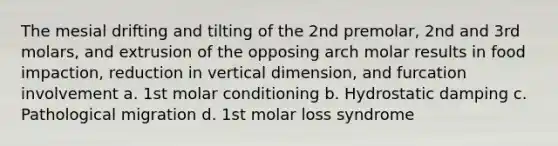 The mesial drifting and tilting of the 2nd premolar, 2nd and 3rd molars, and extrusion of the opposing arch molar results in food impaction, reduction in vertical dimension, and furcation involvement a. 1st molar conditioning b. Hydrostatic damping c. Pathological migration d. 1st molar loss syndrome