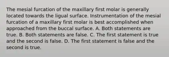 The mesial furcation of the maxillary first molar is generally located towards the ligual surface. Instrumentation of the mesial furcation of a maxillary first molar is best accomplished when approached from the buccal surface. A. Both statements are true. B. Both statements are false. C. The first statement is true and the second is false. D. The first statement is false and the second is true.