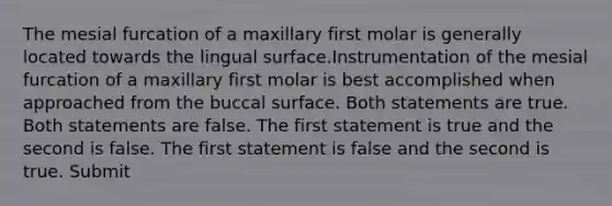 The mesial furcation of a maxillary first molar is generally located towards the lingual surface.Instrumentation of the mesial furcation of a maxillary first molar is best accomplished when approached from the buccal surface. Both statements are true. Both statements are false. The first statement is true and the second is false. The first statement is false and the second is true. Submit