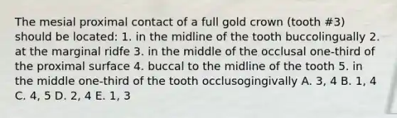 The mesial proximal contact of a full gold crown (tooth #3) should be located: 1. in the midline of the tooth buccolingually 2. at the marginal ridfe 3. in the middle of the occlusal one-third of the proximal surface 4. buccal to the midline of the tooth 5. in the middle one-third of the tooth occlusogingivally A. 3, 4 B. 1, 4 C. 4, 5 D. 2, 4 E. 1, 3