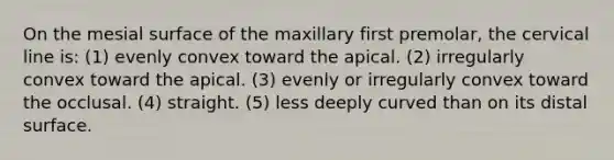 On the mesial surface of the maxillary first premolar, the cervical line is: (1) evenly convex toward the apical. (2) irregularly convex toward the apical. (3) evenly or irregularly convex toward the occlusal. (4) straight. (5) less deeply curved than on its distal surface.