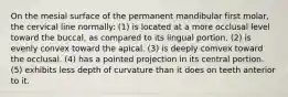 On the mesial surface of the permanent mandibular first molar, the cervical line normally: (1) is located at a more occlusal level toward the buccal, as compared to its lingual portion. (2) is evenly convex toward the apical. (3) is deeply comvex toward the occlusal. (4) has a pointed projection in its central portion. (5) exhibits less depth of curvature than it does on teeth anterior to it.
